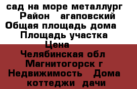 сад на море металлург-3 › Район ­ агаповский › Общая площадь дома ­ 90 › Площадь участка ­ 600 › Цена ­ 950 - Челябинская обл., Магнитогорск г. Недвижимость » Дома, коттеджи, дачи продажа   . Челябинская обл.,Магнитогорск г.